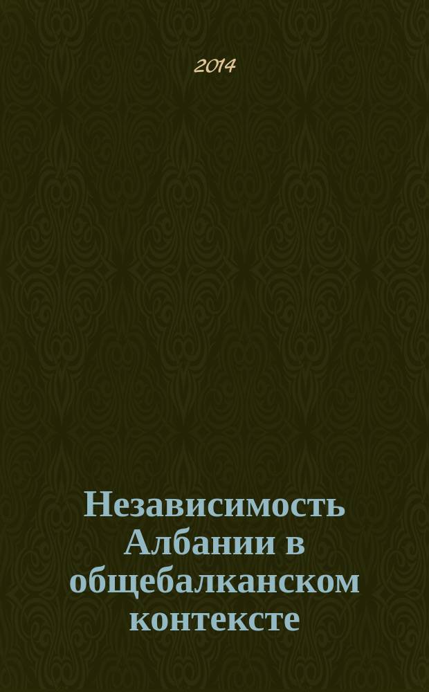 Независимость Албании в общебалканском контексте : к 100-летию образования Албанского государства : по материалам международной научной конференции, прошедшей 4 декабря 2012 г