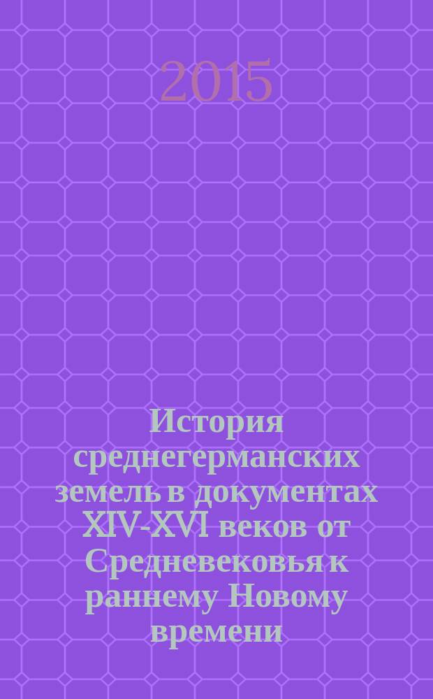 История среднегерманских земель в документах XIV-XVI веков от Средневековья к раннему Новому времени : учебное пособие : для студентов высших учебных заведений, обучающихся по направлению подготовки 46.03.01(030600) "История" : соответствует Федеральному госудрственному образовательному стандарту 3-го поколения