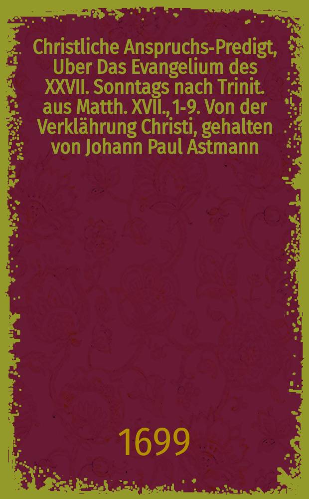 Christliche Anspruchs-Predigt, Uber Das Evangelium des XXVII. Sonntags nach Trinit. aus Matth. XVII., 1-9. Von der Verklährung Christi, gehalten von Johann Paul Astmann, Vormaligen Hoch-Fürstlichen Brandenburgischen Consistorial-Rath und stadt-Prediger zu Bayreuth, Als er Von Gott beruffen zu dem Predig-Amt und Seelsorge der Gemeinde zu Sanct. Nicolai in Berlin, auch daselbsten dn 13. Octobr. 1695 (auf den 21. nach Trinitatis) ordentlich vorgestellet, solches sein Amt vor volckreicher Versammlung in gedachter Kirche an gemeldtem Sonntag den 14. Nov. öffentlich antrat
