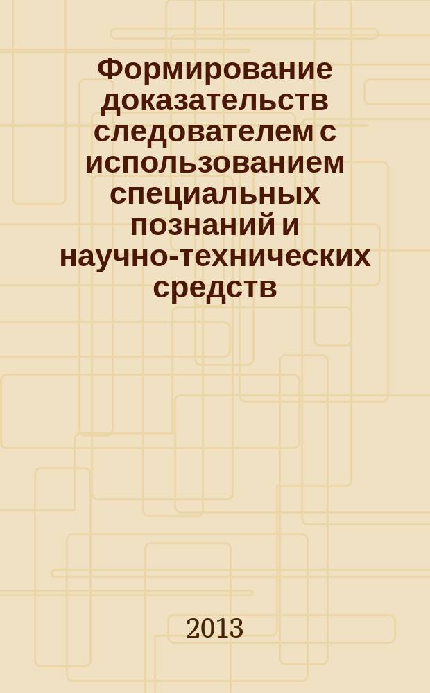 Формирование доказательств следователем с использованием специальных познаний и научно-технических средств : монография