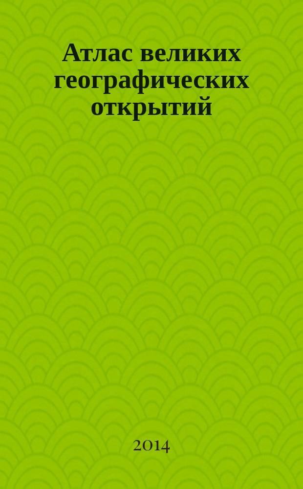 Атлас великих географических открытий : всех времен и народов