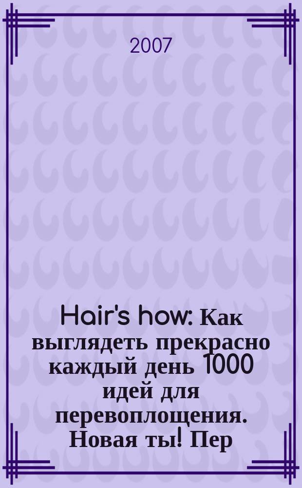 Hair's how : Как выглядеть прекрасно каждый день 1000 идей для перевоплощения. Новая ты !Пер. 2007, нояб. (116)