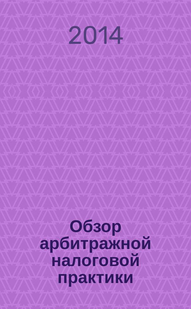 Обзор арбитражной налоговой практики : По материалам дел, включ. в арбитр. базы данных Журн. о том, как не переплачивать налоги. 2014, № 7