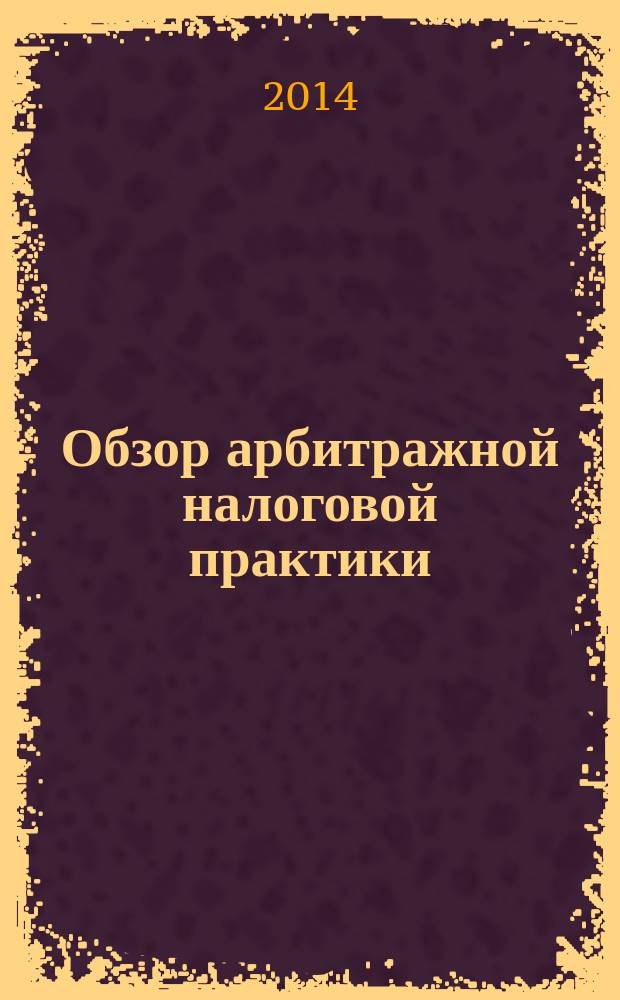 Обзор арбитражной налоговой практики : По материалам дел, включ. в арбитр. базы данных Журн. о том, как не переплачивать налоги. 2014, № 6