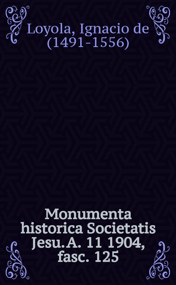 Monumenta historica Societatis Jesu. A. 11 1904, fasc. 125 : Monumenta Ignatiana ex autographis vel ex antiquioribus exemplus collecta = Труды святого Игнатия Лойолы, основателя Ордена Иисуса