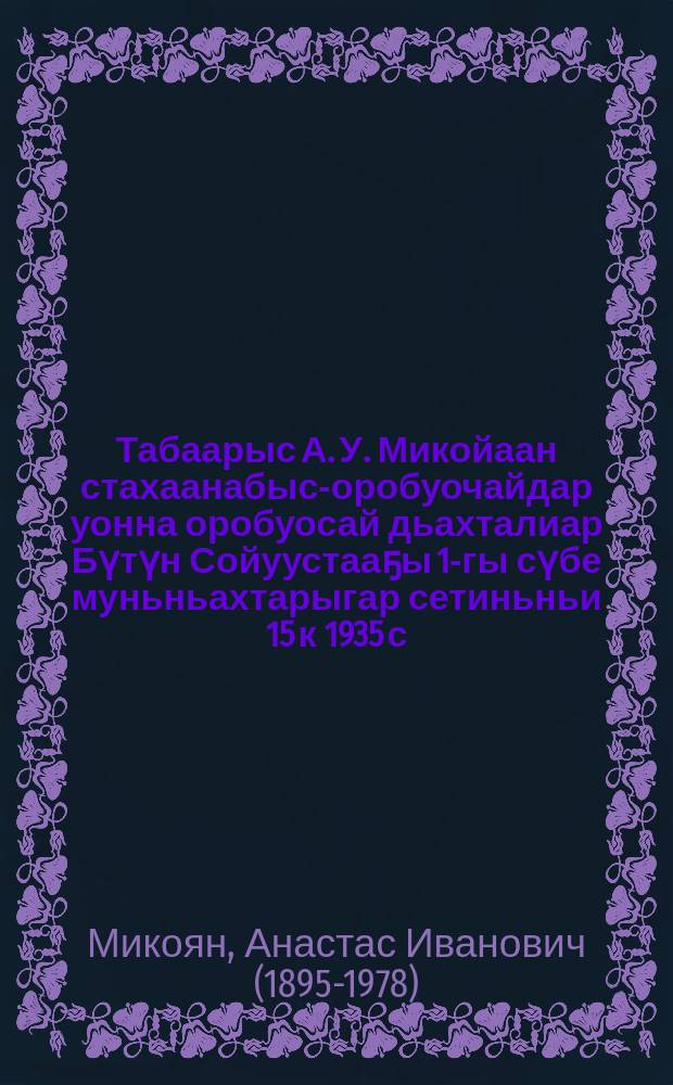 Табаарыс А. У. Микойаан стахаанабыс-оробуочайдар уонна оробуосай дьахталиар Бүтүн Сойуустааҕы 1-гы сүбе муньньахтарыгар сетиньньи 15 к 1935 с. эппит тыла = Речь тов. А. И. Микояна на первом Всесоюзном совещании рабочих и работниц-стахановцев 15 ноября 1935 г.