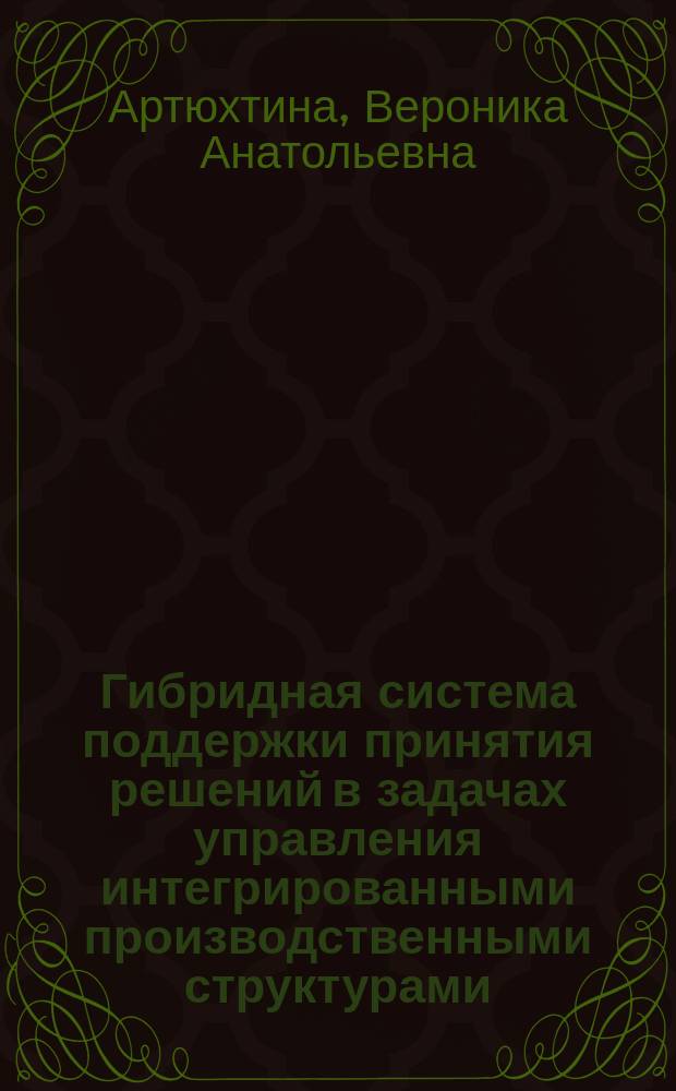 Гибридная система поддержки принятия решений в задачах управления интегрированными производственными структурами : автореф. на соиск. уч. степ. к. т. н. : специальность 05.13.01 <Системный анализ, управление и обработка информации по отраслям> ; специальность 05.13.10 <Управление в социальных и экономических системах>