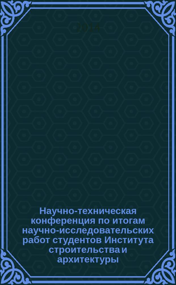 Научно-техническая конференция по итогам научно-исследовательских работ студентов Института строительства и архитектуры, (18-21 марта 2014 г.) : сборник докладов