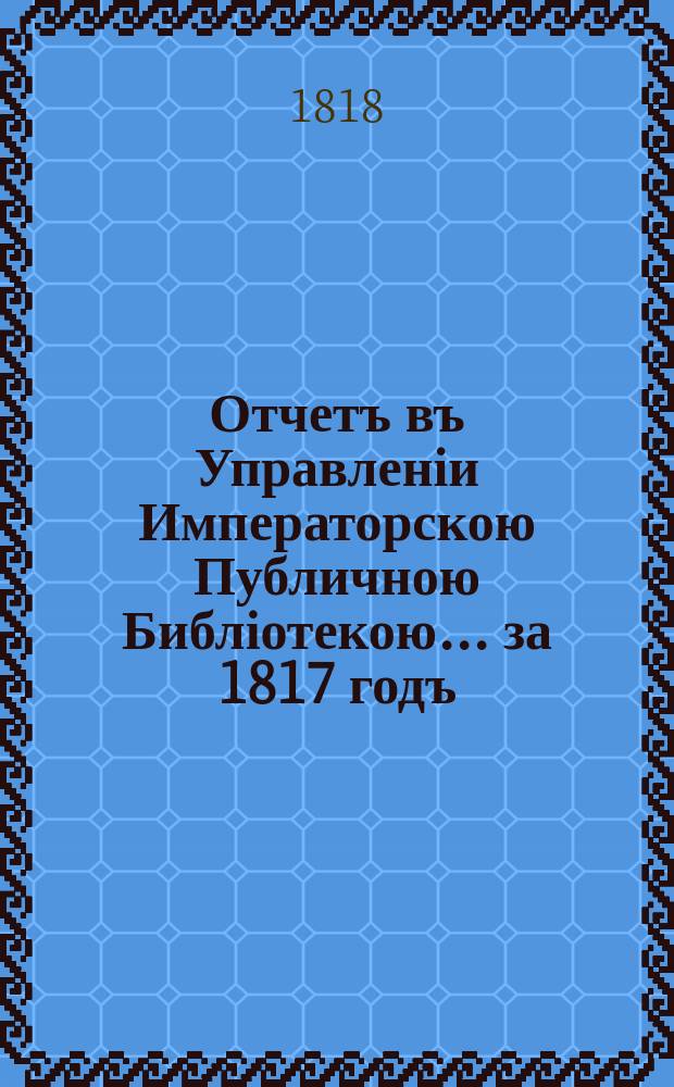 Отчетъ въ Управленіи Императорскою Публичною Библіотекою... ... за 1817 годъ