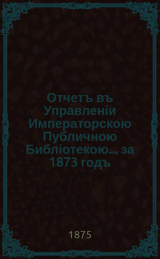 Отчетъ въ Управленіи Императорскою Публичною Библіотекою... ... за 1873 годъ