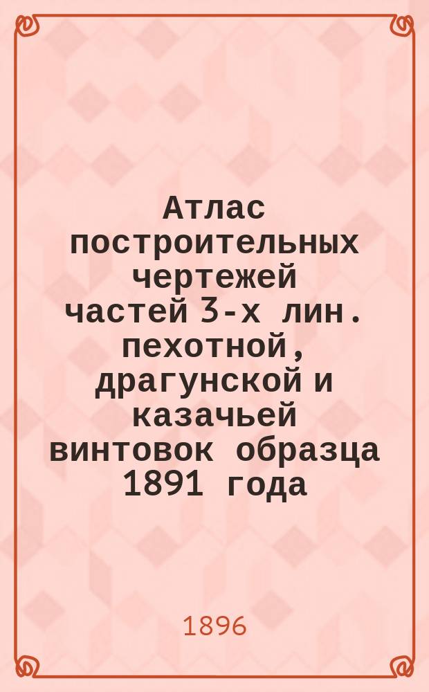 Атлас построительных чертежей частей 3-х лин. пехотной, драгунской и казачьей винтовок образца 1891 года