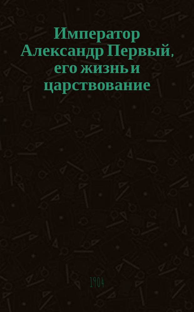 Император Александр Первый, его жизнь и царствование : с 450 иллюстрациями. Т. 1