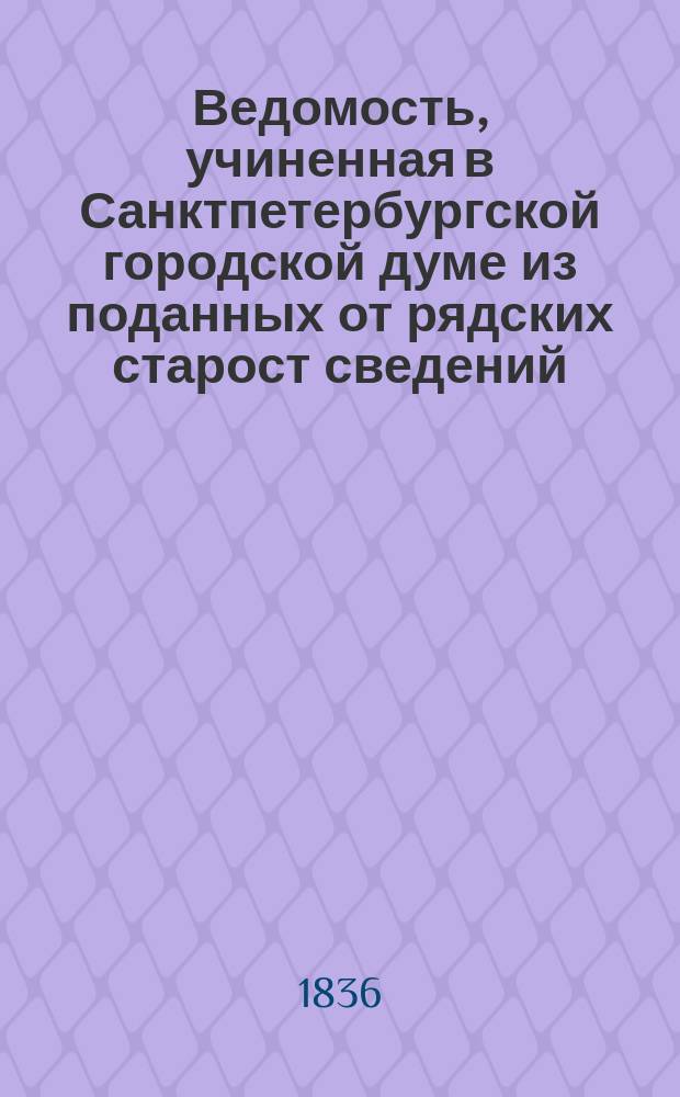 Ведомость, учиненная в Санктпетербургской городской думе из поданных от рядских старост сведений, по каким ценам покупались разные нужнейшие припасы российские в Санктпетербурге на пристанях, площадях и в рынке, в неделю... [... с 28 декабря 1834 г. по 3 января 1836 г.]