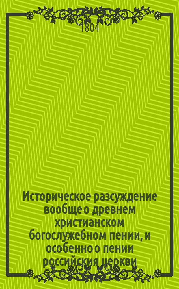 Историческое разсуждение вообще о древнем христианском богослужебном пении, и особенно о пении российския церкви : С нужными примечаниями на оное и с присовокуплением другаго краткаго Разсуждения о том, что алтарныя украшения нашей церкви сходны с древними : Оба читанныя в публичных собраниях
