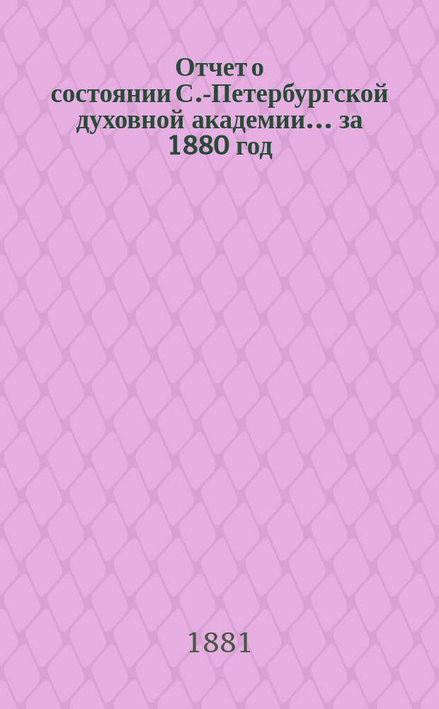 Отчет о состоянии С.-Петербургской духовной академии... ... за 1880 год