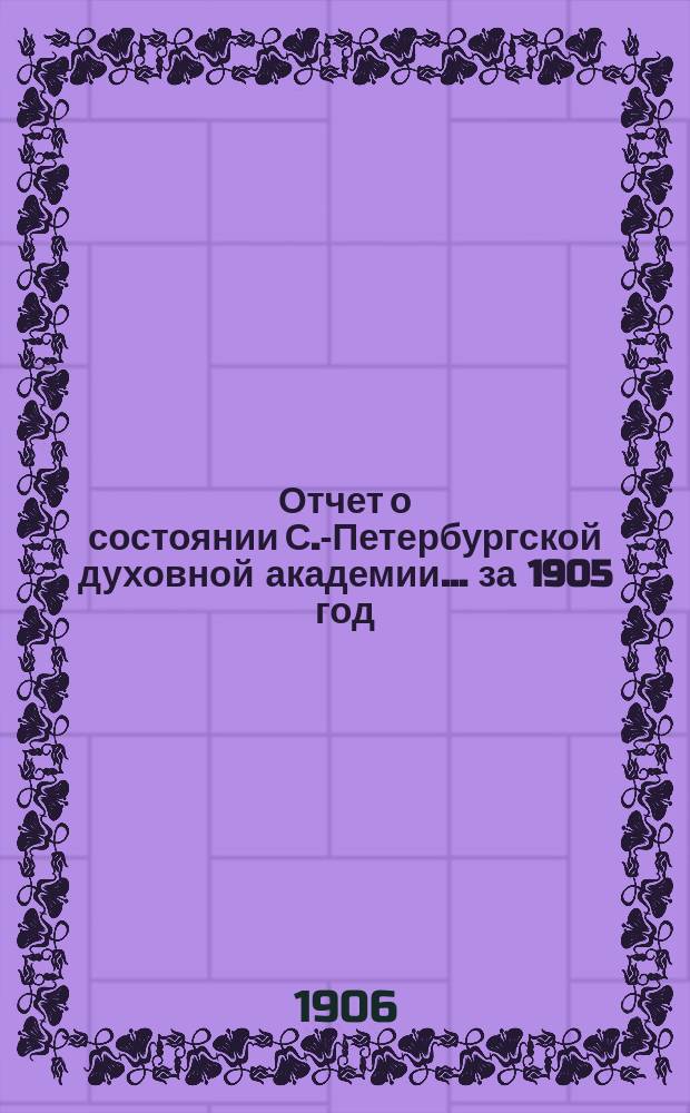 Отчет о состоянии С.-Петербургской духовной академии... ... за 1905 год