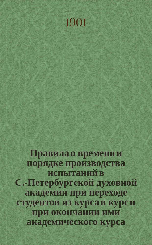 Правила о времени и порядке производства испытаний в С.-Петербургской духовной академии при переходе студентов из курса в курс и при окончании ими академического курса, утвержденные его высокопреосвященством высокопреосвященнейшим Антонием С.-Петербургским и Ладожским 1 ноября 1900 г.