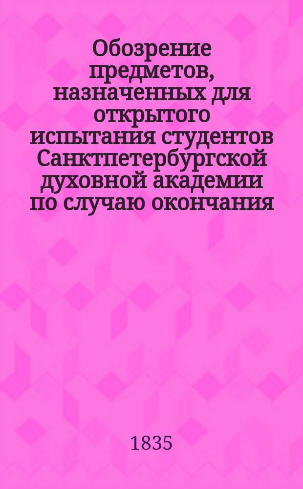 Обозрение предметов, назначенных для открытого испытания студентов Санктпетербургской духовной академии по случаю окончания...