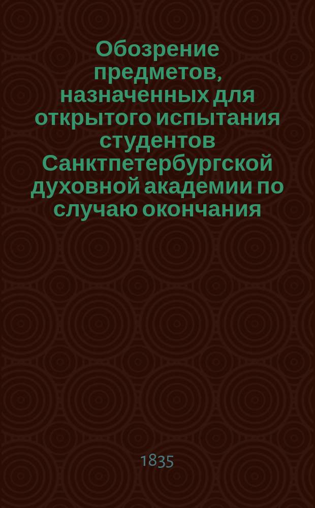 Обозрение предметов, назначенных для открытого испытания студентов Санктпетербургской духовной академии по случаю окончания... ... одиннадцатого учебного курса