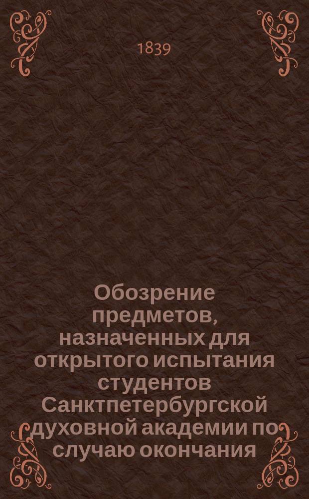 Обозрение предметов, назначенных для открытого испытания студентов Санктпетербургской духовной академии по случаю окончания... ... тринадцатого учебного курса