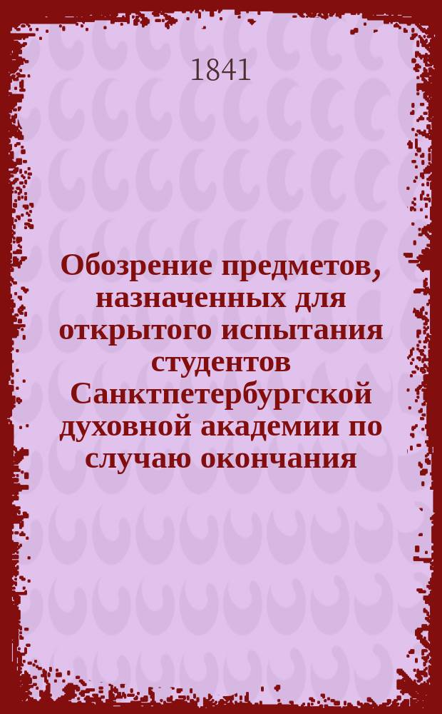 Обозрение предметов, назначенных для открытого испытания студентов Санктпетербургской духовной академии по случаю окончания... ... четырнадцатого учебного курса