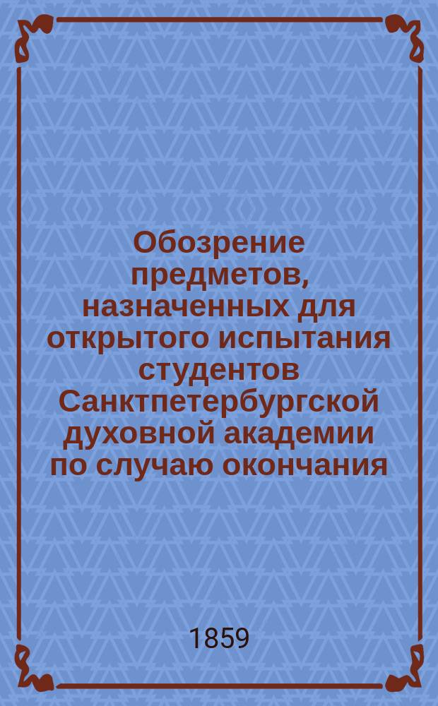 Обозрение предметов, назначенных для открытого испытания студентов Санктпетербургской духовной академии по случаю окончания... ... XXIII учебного курса