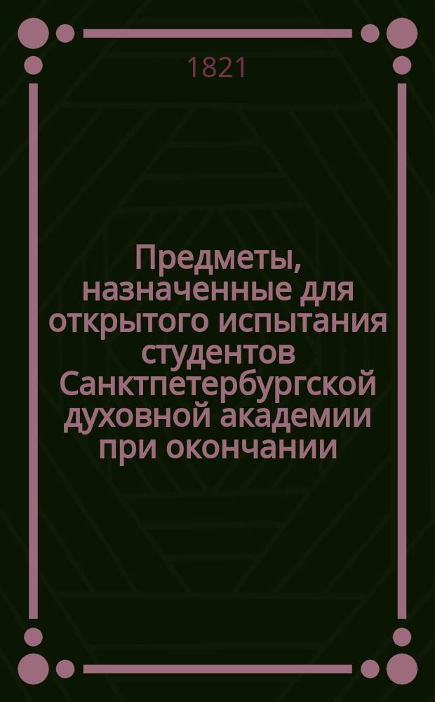 Предметы, назначенные для открытого испытания студентов Санктпетербургской духовной академии при окончании... ... четвертого учебного курса