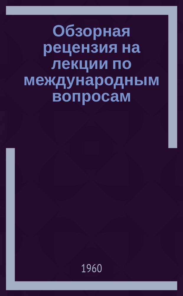 Обзорная рецензия на лекции по международным вопросам : для обсуждения на заседании научно-методического совета по пропаганде вопросов международной жизни при правлении Всесоюзного общества по распространению политических и научных знаний : проект