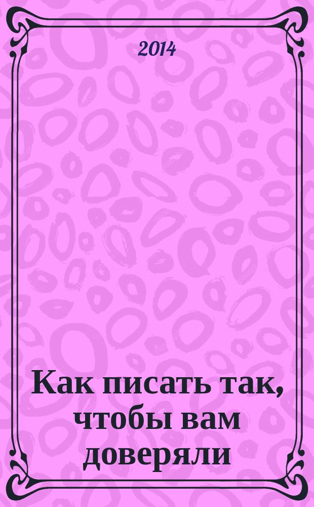 Как писать так, чтобы вам доверяли : о том, как успешно писать и составлять: электронные и бумажные письма, коммерческие предложения, тексты выступлений, служебные записки, презентации, планы, отчеты, резюме