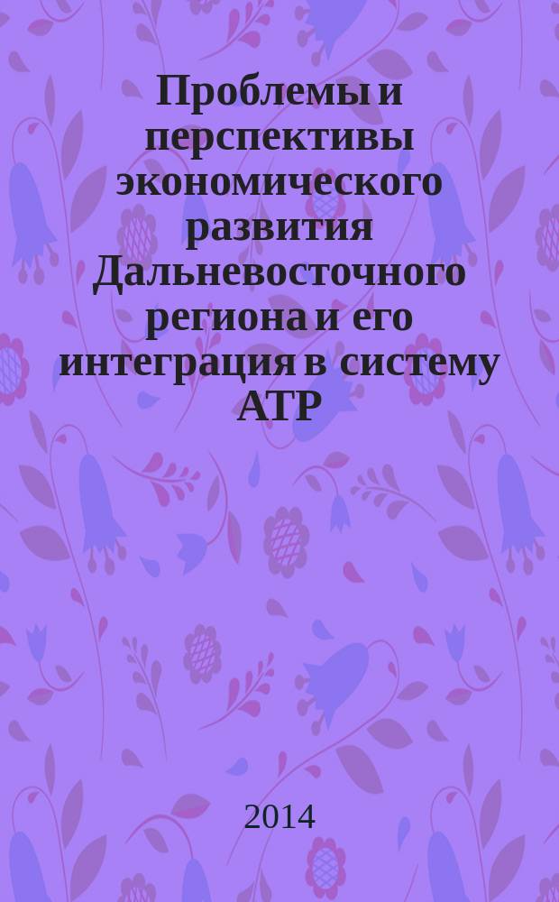 Проблемы и перспективы экономического развития Дальневосточного региона и его интеграция в систему АТР : монография