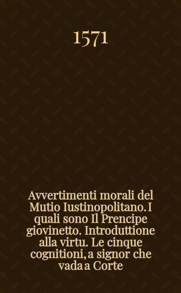 Avvertimenti morali del Mutio Iustinopolitano. I quali sono Il Prencipe giovinetto. Introduttione alla virtu. Le cinque cognitioni, a signor che vada a Corte. Reggimento di stato. La Orecchia del prencipe. Il Cavaliero. Trattato della giustitia della guerra. Discorso di guerra al papa. Due trattati di matrimonio. Institutione di sposa eccelente. Quattro consolatorie di morte. La Poluere. : Ne' quali si contengono molte cose appartenenti al viver non men christiano, che civile. : Con una tavola copiosa di tutte le cose piu degne di consideratione