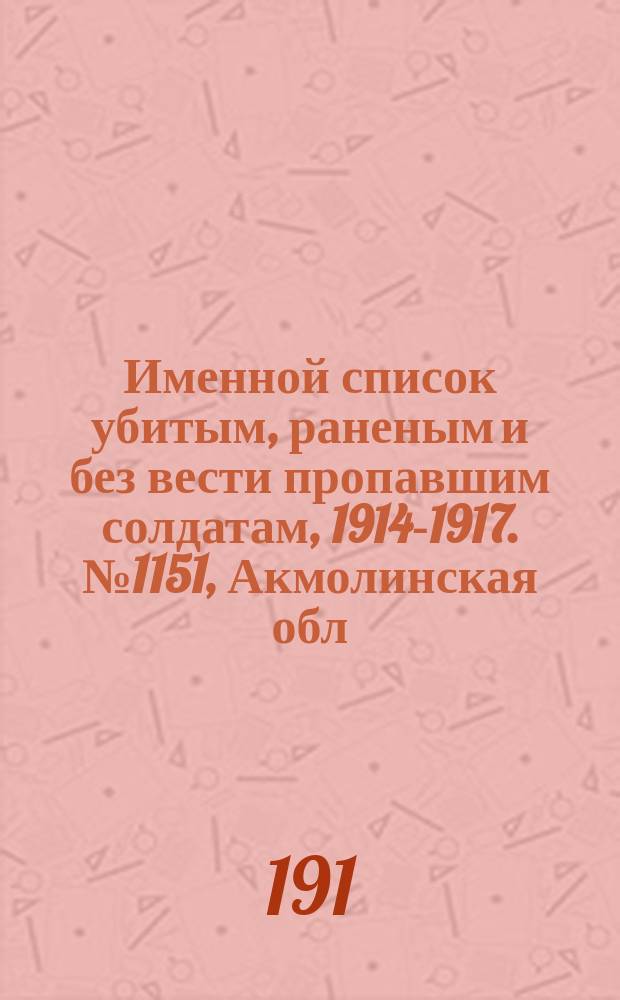 Именной список убитым, раненым и без вести пропавшим солдатам, [1914-1917]. № 1151, Акмолинская обл., Архангельская, Астраханская и Бессарабская губ.