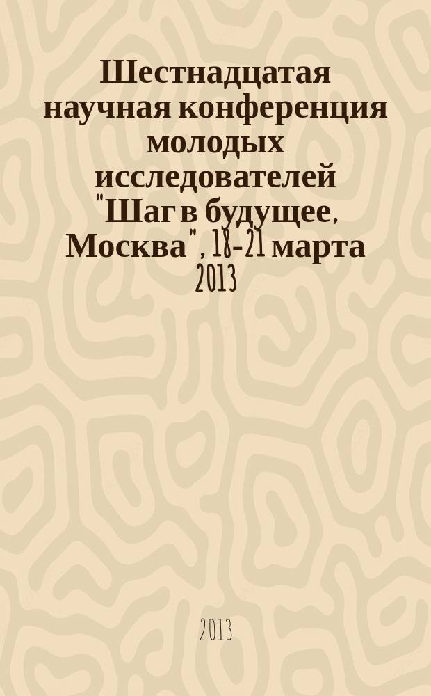 Шестнадцатая научная конференция молодых исследователей "Шаг в будущее, Москва", 18-21 марта 2013 : сборник аннотаций научно-исследовательских работ участников : в 2 т.
