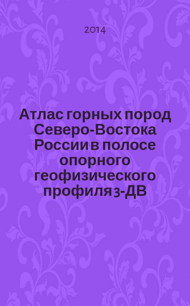 Атлас горных пород Северо-Востока России в полосе опорного геофизического профиля 3-ДВ (г. Сковородино - пос. Томмот - пос. Хандыга - пос. Мякит) в пределах Республики Cаха (Якутия), Амурской и Магаданской областей : в 2 кн. Кн. 1 : Атлас горных пород Северо-Востока России в полосе опорного геофизического профиля 3-ДВ (г. Сковородино - пос. Хандыга)