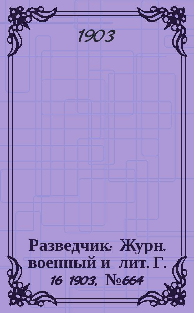 Разведчик : Журн. военный и лит. Г. 16 1903, № 664