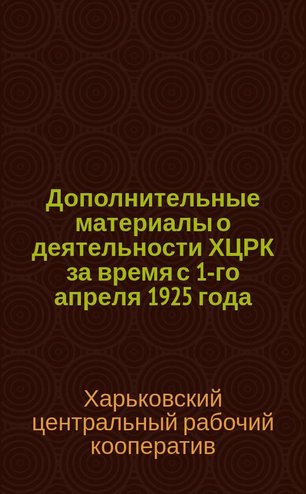 Дополнительные материалы о деятельности ХЦРК за время с 1-го апреля 1925 года : (К общ. собранию уполномоченных ХЦРК 10/X-1925 г.)