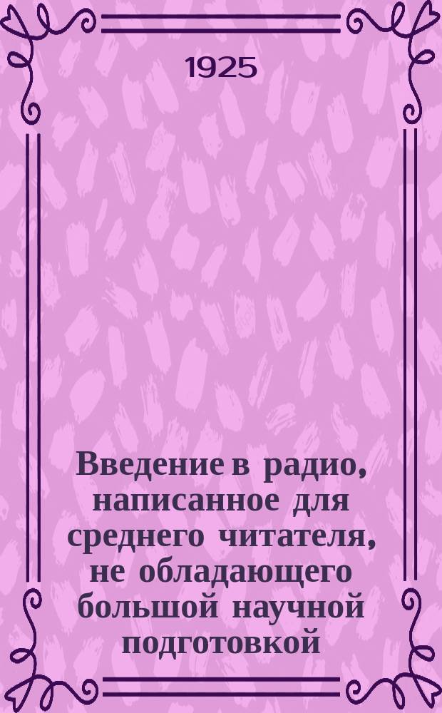 Введение в радио, написанное для среднего читателя, не обладающего большой научной подготовкой, начинающего интересоваться беспроволочной телеграфией и телефонией
