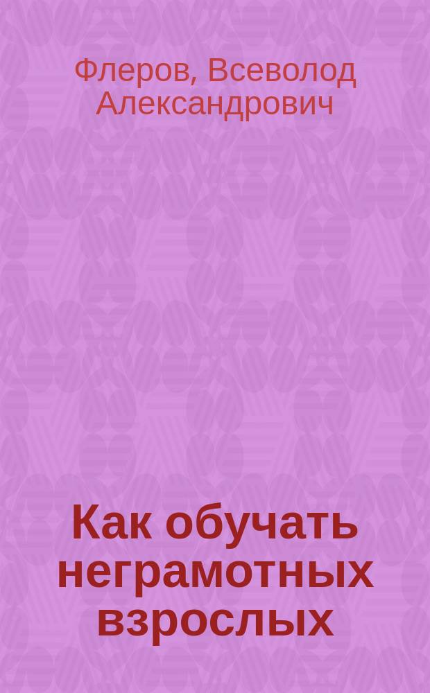Как обучать неграмотных взрослых : С прил. ст.: "Мои уроки с неграмот. взрослыми"