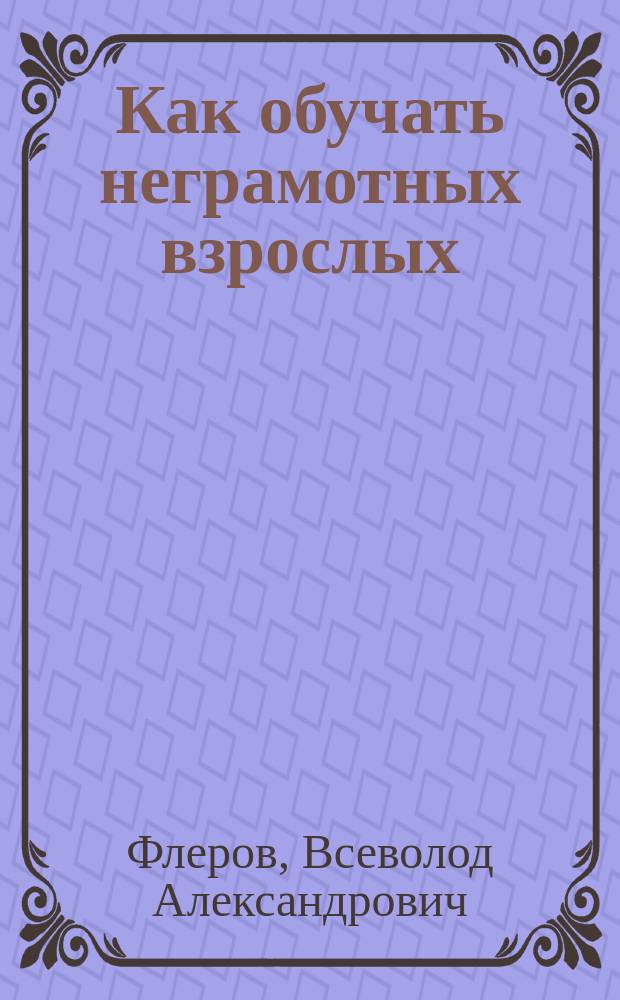 Как обучать неграмотных взрослых : С прил. ст.: "Мои уроки с неграмот. взрослыми"