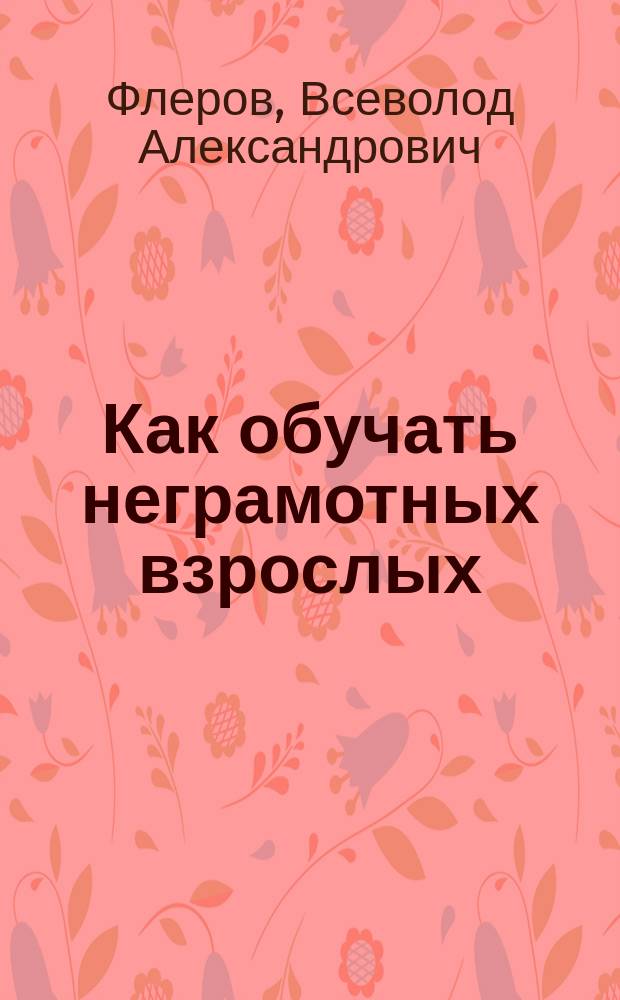 Как обучать неграмотных взрослых : С прил. ст.: "Мои уроки с неграмот. взрослыми"