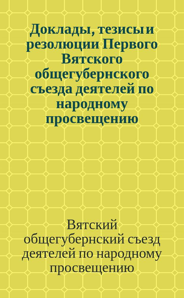 Доклады, тезисы и резолюции Первого Вятского общегубернского съезда деятелей по народному просвещению : 10-19 дек. 1918 г. : По вопр. преподавания в единой труд. шк