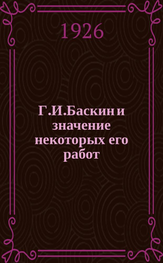 Г.И.Баскин и значение некоторых его работ : По поводу тридцатипятилетия его науч.-обществ. деятельности : 1890-1/III-1925