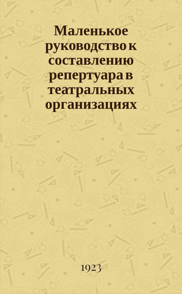 Маленькое руководство к составлению репертуара в театральных организациях : Пособие для драм. и лит. студий, театров, школ, политпросветов, ячеек Р.К.С.М., сел. и волост. советов