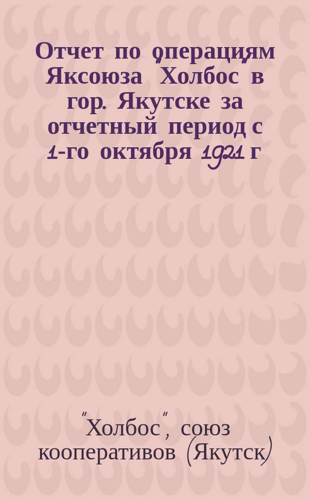 Отчет по операциям Яксоюза "Холбос" в гор. Якутске за отчетный период с 1-го октября 1921 г. по 1-е октября 1922 г.