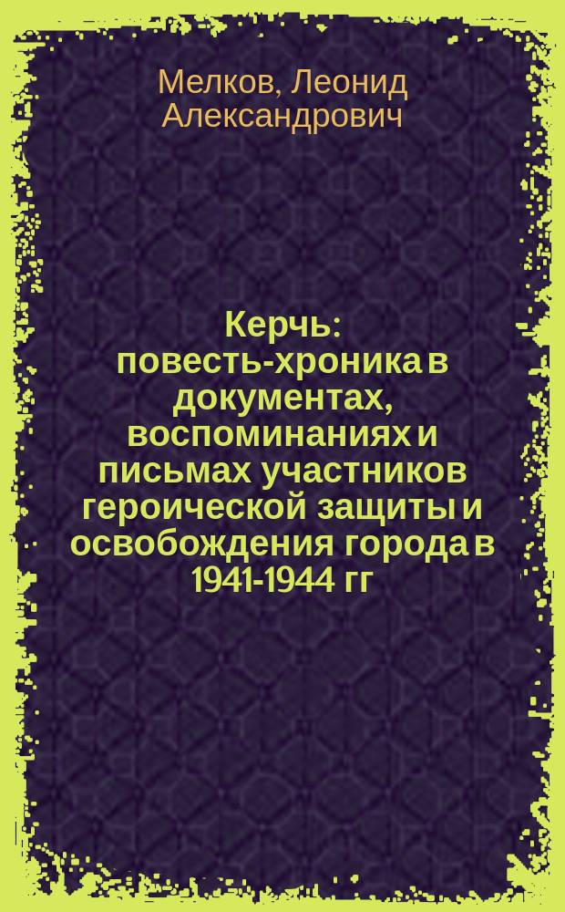 Керчь : повесть-хроника в документах, воспоминаниях и письмах участников героической защиты и освобождения города в 1941-1944 гг