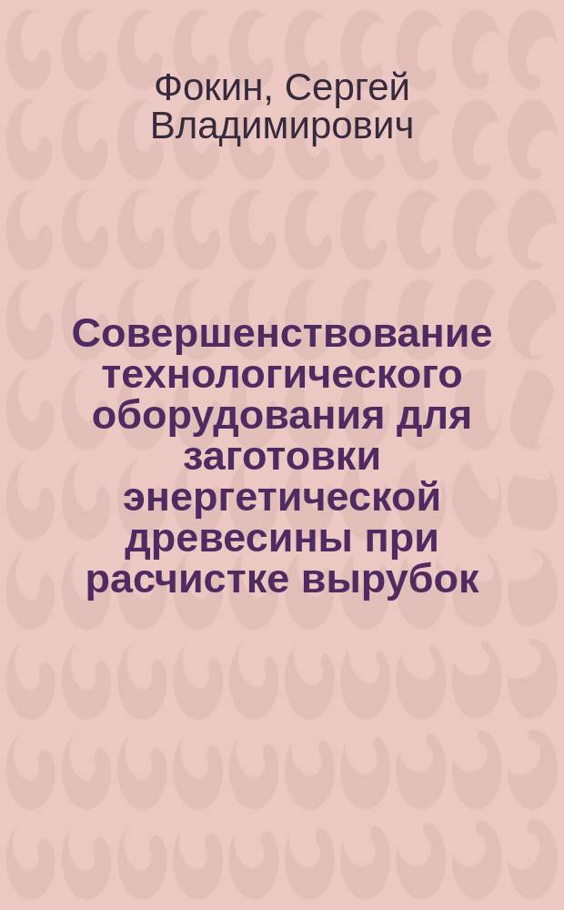 Совершенствование технологического оборудования для заготовки энергетической древесины при расчистке вырубок : автореф. дис. на соиск. учен. степ. д.т.н. : специальность 05.21.01 <Технология и машины лесозаготовок и лесного хозяйства>