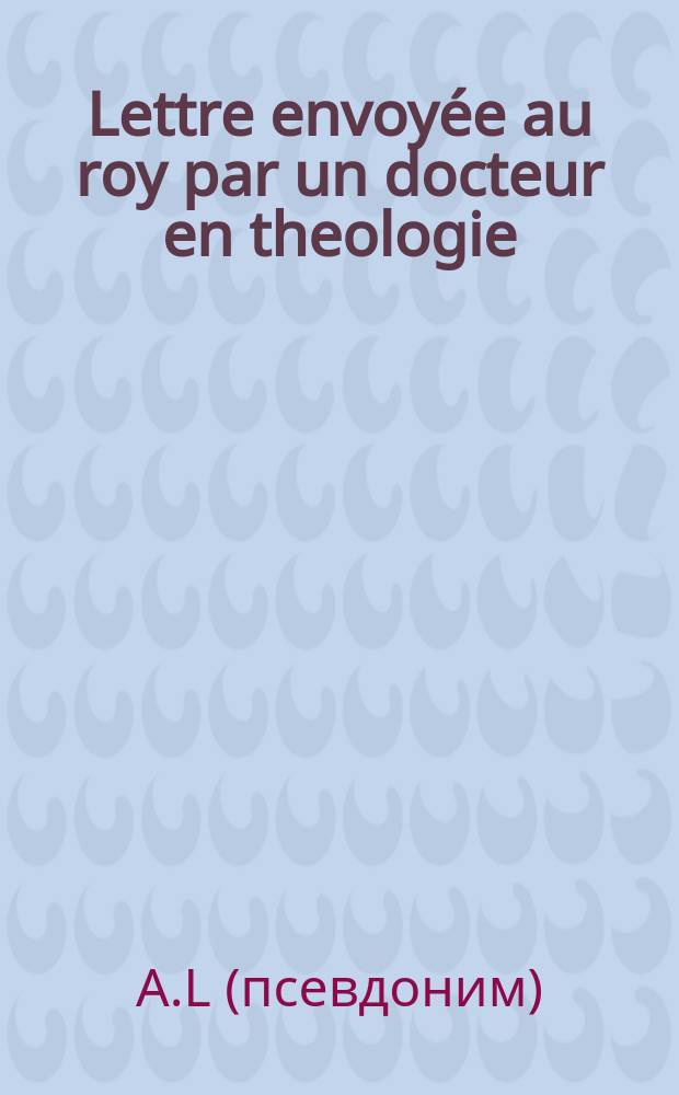 Lettre envoy&eacute;e au roy par un docteur en theologie
