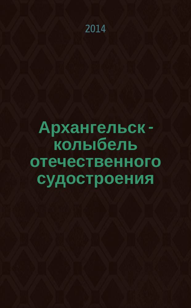 Архангельск - колыбель отечественного судостроения : материалы научно-практической конференции (Архангельск, 24 мая 2013 года)