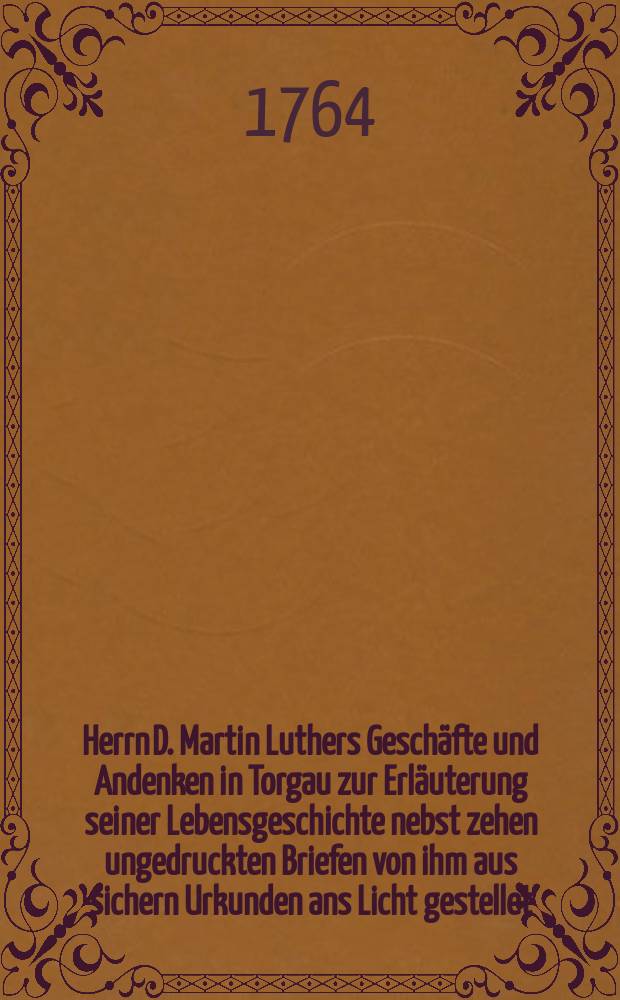 Herrn D. Martin Luthers Geschäfte und Andenken in Torgau zur Erläuterung seiner Lebensgeschichte nebst zehen ungedruckten Briefen von ihm aus sichern Urkunden ans Licht gestellet