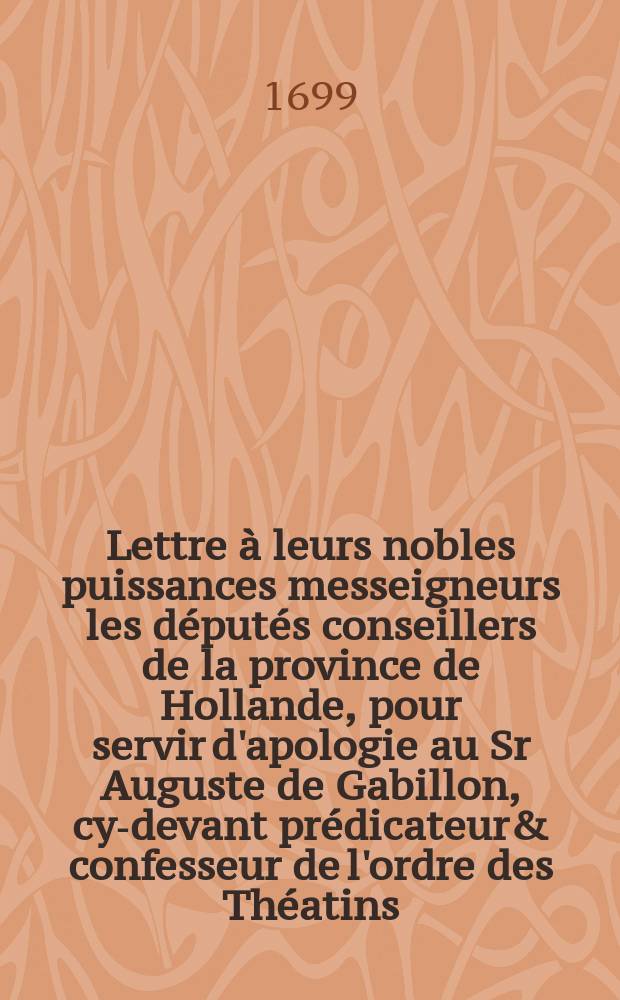 Lettre &agrave; leurs nobles puissances messeigneurs les d&eacute;put&eacute;s conseillers de la province de Hollande, pour servir d'apologie au Sr Auguste de Gabillon, cy-devant pr&eacute;dicateur& confesseur de l'ordre des Th&eacute;atins, et &agrave; pr&eacute;sent pros&eacute;lyte de la religion r&eacute;form&eacute;e : contre certaines lettres anonymes r&eacute;pandues depuis quelque tems dans le public, pour noircir sa r&eacute;putation